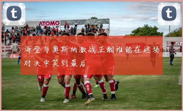 海登与奥斯纳激战正酣谁能在这场对决中笑到最后