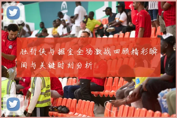 独行侠与掘金全场激战回顾精彩瞬间与关键时刻分析