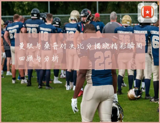 曼联与桑普对决比分揭晓精彩瞬间回顾与分析