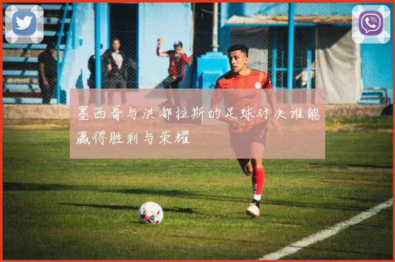 墨西哥与洪都拉斯的足球对决谁能赢得胜利与荣耀