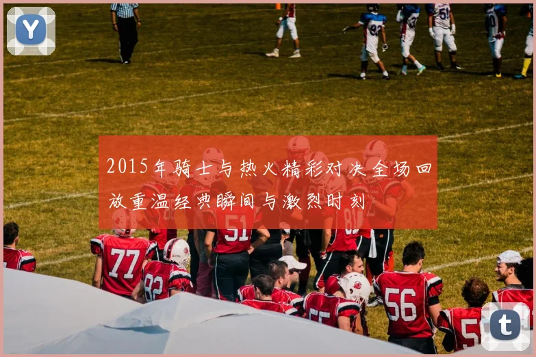 2015年骑士与热火精彩对决全场回放重温经典瞬间与激烈时刻