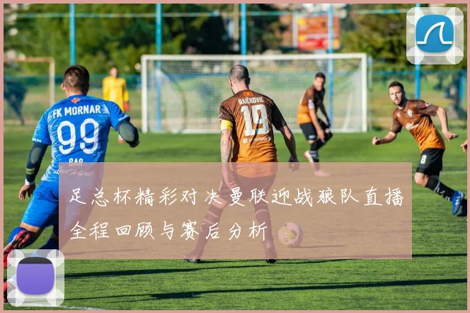 足总杯精彩对决曼联迎战狼队直播全程回顾与赛后分析