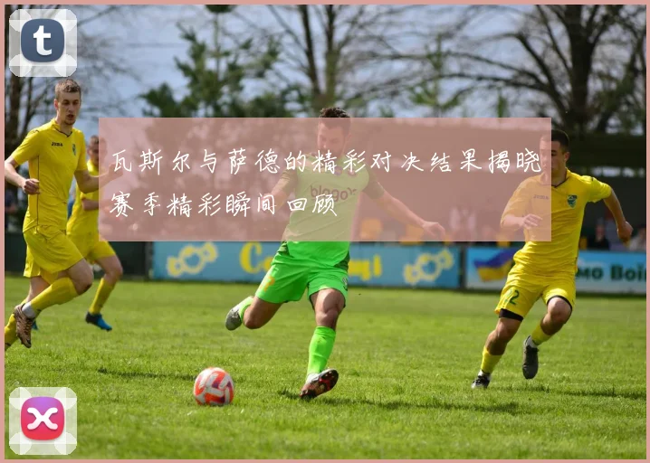 瓦斯尔与萨德的精彩对决结果揭晓赛季精彩瞬间回顾