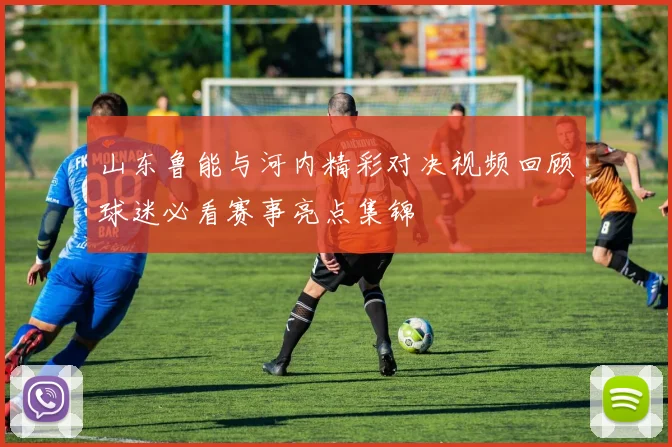 山东鲁能与河内精彩对决视频回顾球迷必看赛事亮点集锦