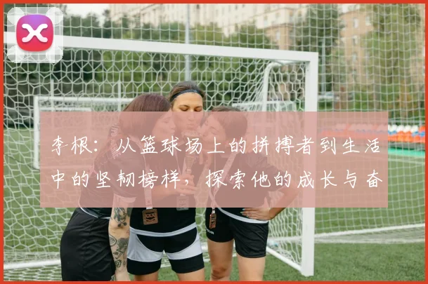 李根：从篮球场上的拼搏者到生活中的坚韧榜样，探索他的成长与奋斗历程