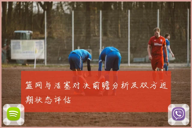 篮网与活塞对决前瞻分析及双方近期状态评估