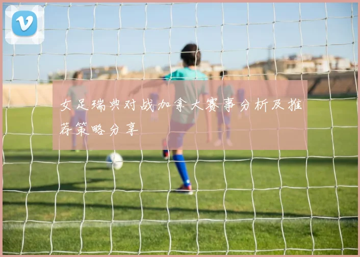 女足瑞典对战加拿大赛事分析及推荐策略分享
